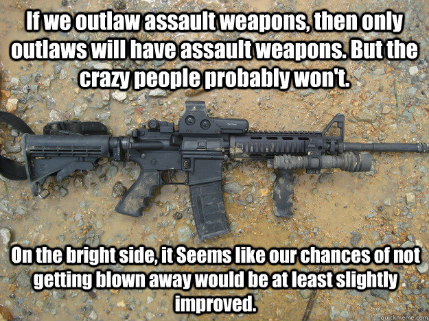 If we outlaw assault weapons, then only outlaws will have assault weapons. But the crazy people probably won't. On the bright side, it Seems like our chances of not getting blown away would be at least slightly improved.  outlaw assault weapons