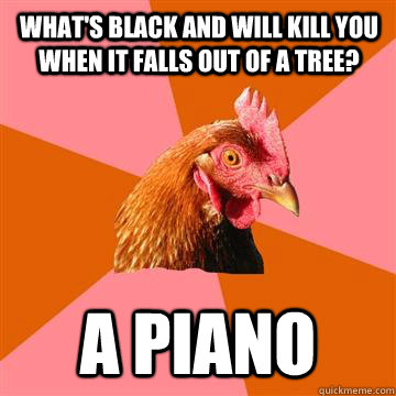 What's black and will kill you when it falls out of a tree? A piano   Anti-Joke Chicken