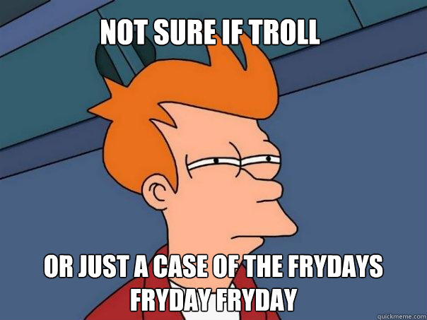 Not sure if troll Or just a case of the frydays fryday fryday  Futurama Fry