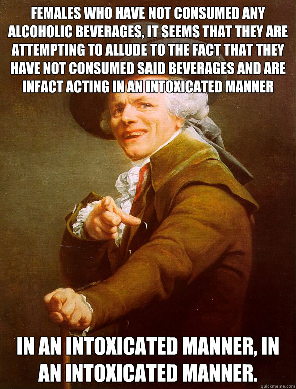 Females who have not consumed any alcoholic beverages, it seems that they are attempting to allude to the fact that they have not consumed said beverages and are infact acting in an intoxicated manner In an intoxicated manner, in an intoxicated manner.  Joseph Ducreux