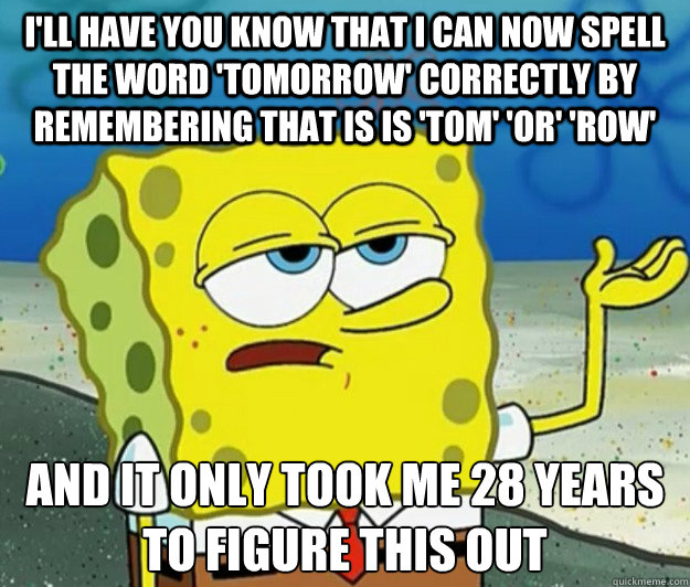 I'll have you know that I can now spell the word 'tomorrow' correctly by remembering that is is 'TOM' 'OR' 'ROW' And it only took me 28 years to figure this out  Tough Spongebob