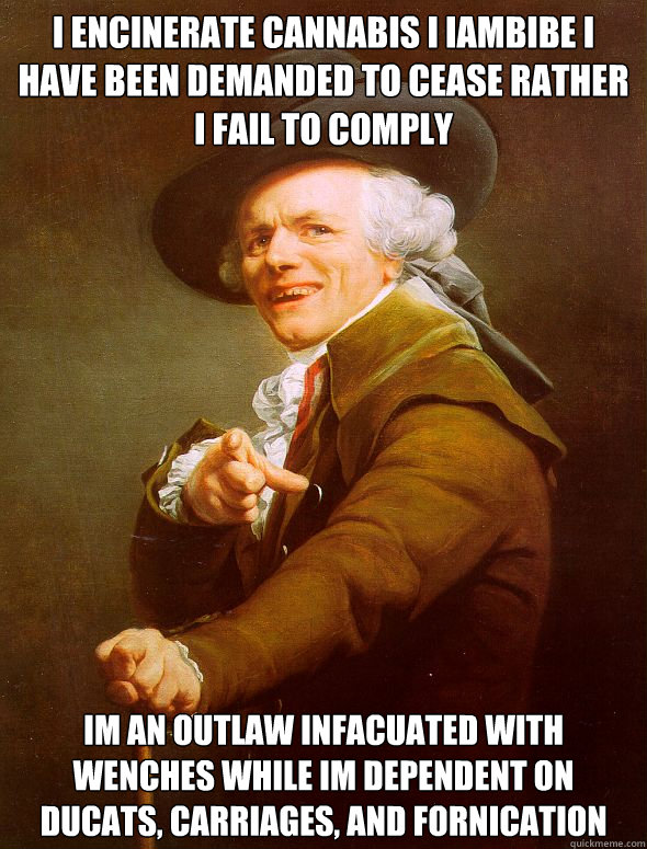 i encinerate cannabis i iambibe i have been demanded to cease rather i fail to comply im an outlaw infacuated with wenches while im dependent on ducats, carriages, and fornication - i encinerate cannabis i iambibe i have been demanded to cease rather i fail to comply im an outlaw infacuated with wenches while im dependent on ducats, carriages, and fornication  Joseph Ducreux