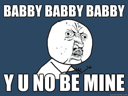 BABBY BABBY BABBY y u no BE MINE  Y U No