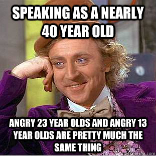 speaking as a nearly 40 year old angry 23 year olds and angry 13 year olds are pretty much the same thing  Creepy Wonka