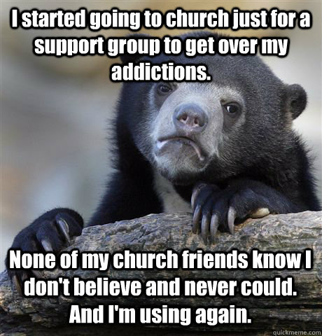 I started going to church just for a support group to get over my addictions. None of my church friends know I don't believe and never could. And I'm using again.  Confession Bear