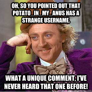 Oh, so you pointed out that Potato_in_my_anus has a strange username.  What a unique comment, I've never heard that one before!  Condescending Wonka