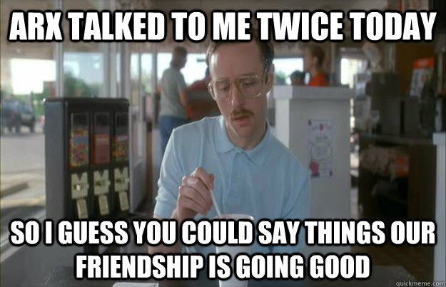 Arx talked to me twice today So I guess you could say things our friendship is going good - Arx talked to me twice today So I guess you could say things our friendship is going good  Kip from Napoleon Dynamite