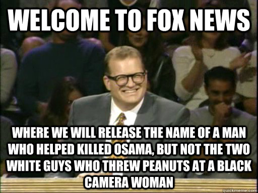 welcome to fox news where we will release the name of a man who helped killed Osama, but not the two white guys who threw peanuts at a black camera woman  
