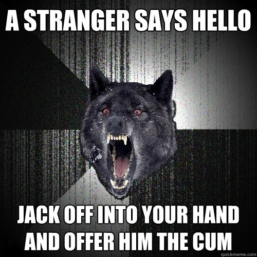 a stranger says hello jack off into your hand and offer him the cum  Insanity Wolf