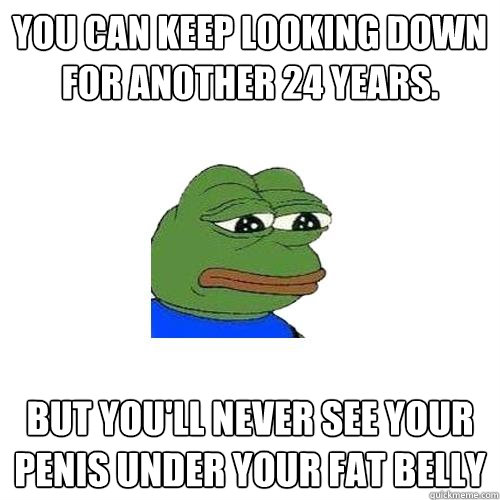 You can keep looking down for another 24 years. but You'll never see your penis under your fat belly  Sad Frog