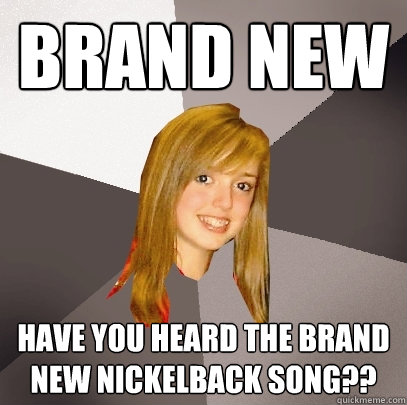 Brand New Have you heard the brand new Nickelback song??  Musically Oblivious 8th Grader