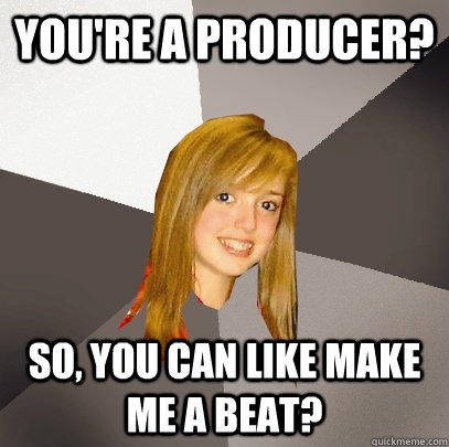 You're a producer? So, you can like make me a beat?  Musically Oblivious 8th Grader