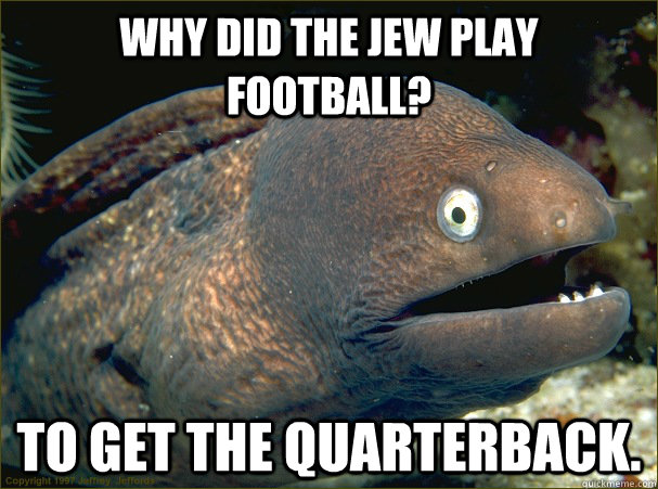 Why did the jew play football? To get the quarterback.  Bad Joke Eel