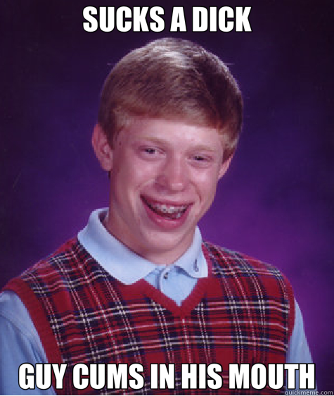 SUCKS A DICK GUY CUMS IN HIS MOUTH - SUCKS A DICK GUY CUMS IN HIS MOUTH  Bad Luck Brian