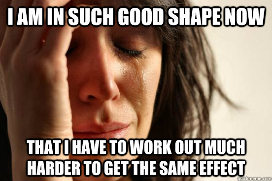 I AM IN SUCH GOOD SHAPE NOW THAT I HAVE TO WORK OUT MUCH HARDER TO GET THE SAME EFFECT  First World Problems