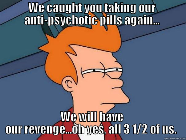 Never take a multiple personalities meds...hazardous to your health - WE CAUGHT YOU TAKING OUR ANTI-PSYCHOTIC PILLS AGAIN... WE WILL HAVE OUR REVENGE...OH YES, ALL 3 1/2 OF US.  Futurama Fry