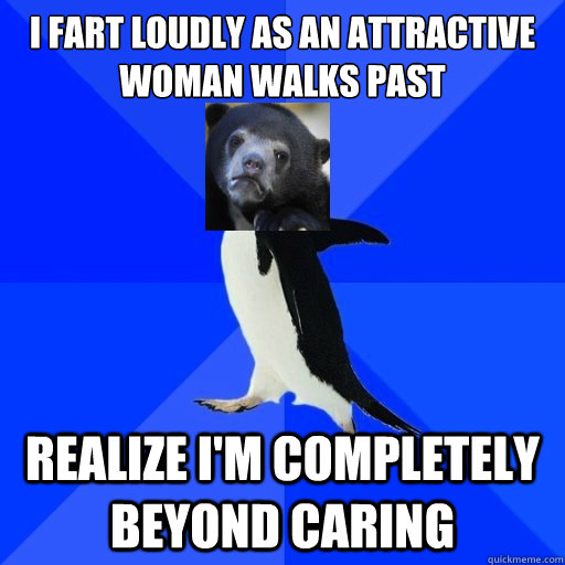 I fart loudly as an attractive woman walks past realize i'm completely beyond caring  