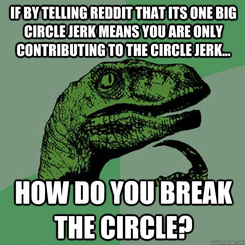 if by telling reddit that its one big circle jerk means you are only contributing to the circle jerk... how do you break the circle?  Philosoraptor