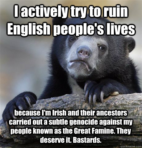 I actively try to ruin English people's lives because I'm Irish and their ancestors carried out a subtle genocide against my people known as the Great Famine. They deserve it. Bastards. - I actively try to ruin English people's lives because I'm Irish and their ancestors carried out a subtle genocide against my people known as the Great Famine. They deserve it. Bastards.  Confession Bear