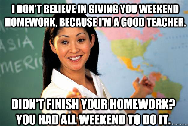 I don't believe in giving you weekend homework, because i'm a good teacher. didn't finish your homework? you had all weekend to do it.  Unhelpful High School Teacher