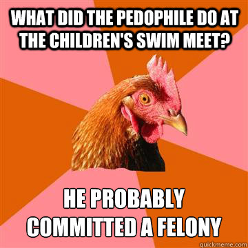 WHAT DID THE PEDOPHILE DO AT THE CHILDREN'S SWIM MEET? HE PROBABLY 
COMMITTED A FELONY  Anti-Joke Chicken