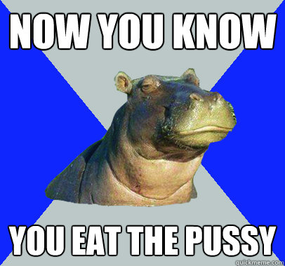 now you know you eat the pussy  Skeptical Hippo