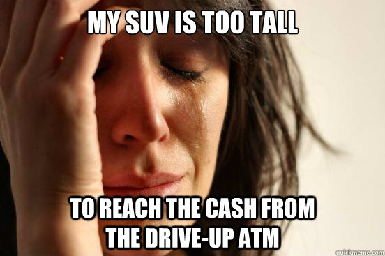 My SUV IS TOO TALL TO REACH THE CASH FROM                       THE DRIVE-UP ATM  First World Problems