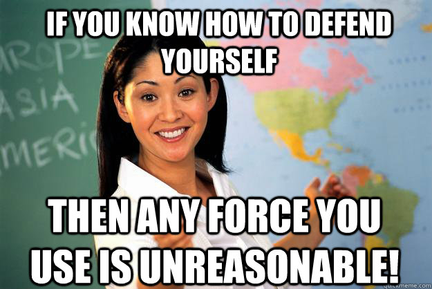 if you know how to defend yourself then any force you use is unreasonable!  Unhelpful High School Teacher