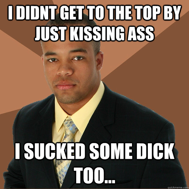 i didnt get to the top by just kissing ass i sucked some dick too...  Successful Black Man