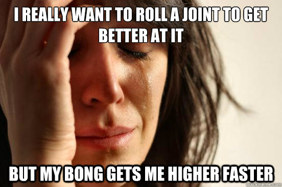 I really want to roll a joint to get better at it but my bong gets me higher faster  First World Problems