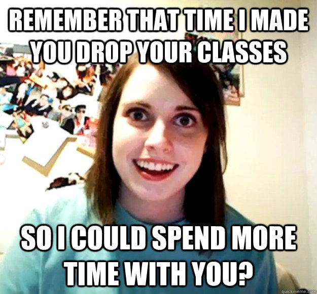 Remember that time I made you drop your classes so I could spend more time with you?  Overly Attached Girlfriend