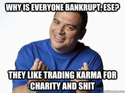 why is everyone bankrupt, ese? They like trading karma for charity and shit  