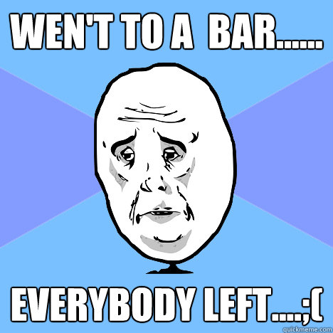 Wen't to a  bar...... everybody left....;(  Okay Guy