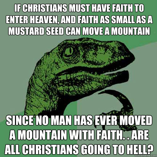 If christians must have faith to enter heaven, and faith as small as a mustard seed can move a mountain Since no man has ever moved a mountain with faith. . are all christians going to hell? - If christians must have faith to enter heaven, and faith as small as a mustard seed can move a mountain Since no man has ever moved a mountain with faith. . are all christians going to hell?  Philosoraptor