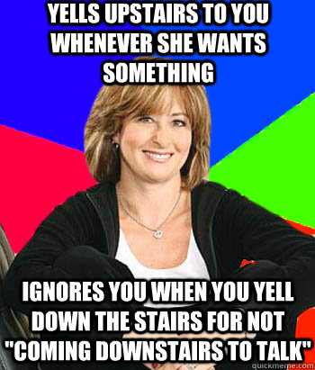 Yells upstairs to you whenever she wants something ignores you when you yell down the stairs for not 