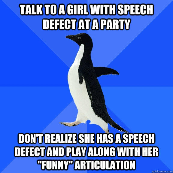 Talk to a girl with speech defect at a party don't realize she has a speech defect and play along with her 