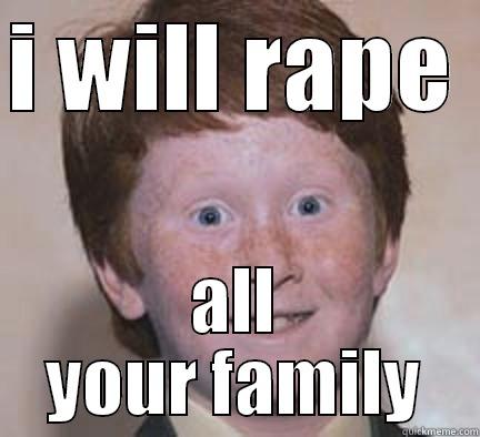 fuck it - I WILL RAPE  ALL YOUR FAMILY Over Confident Ginger