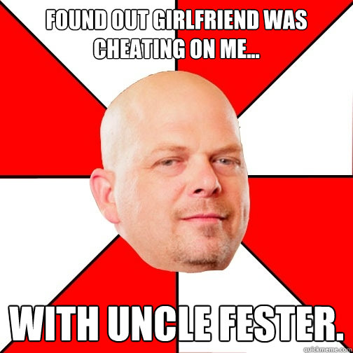 Found out girlfriend was cheating on me... with UNCLE FESTER.  Pawn Star