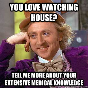 You love watching house? tell me more about your extensive medical knowledge  Condescending Wonka