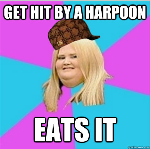 get hit by a harpoon  eats it  scumbag fat girl