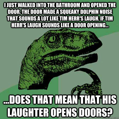 I just walked into the bathroom and opened the door. The door made a squeaky dolphin noise that sounds a lot like Tim Herr's laugh. If Tim Herr's laugh sounds like a door opening... ...does that mean that his laughter opens doors?  - I just walked into the bathroom and opened the door. The door made a squeaky dolphin noise that sounds a lot like Tim Herr's laugh. If Tim Herr's laugh sounds like a door opening... ...does that mean that his laughter opens doors?   Philosoraptor