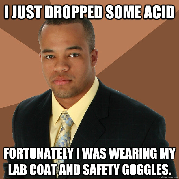 I just dropped some acid  Fortunately I was wearing my lab coat and safety goggles.  Successful Black Man