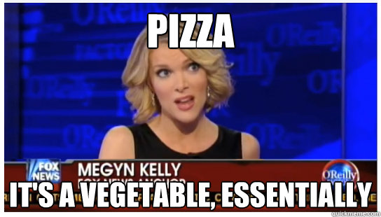 Pizza It's a vegetable, essentially - Pizza It's a vegetable, essentially  Euphemism Megyn Kelly