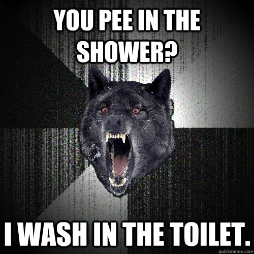 You Pee in the shower? I wash in the toilet.  Insanity Wolf