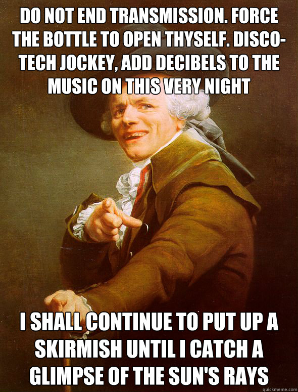 Do not end transmission. Force the bottle to open thyself. Disco-tech jockey, add decibels to the music on this very night I shall continue to put up a skirmish until i catch a glimpse of the sun's rays  Joseph Ducreux