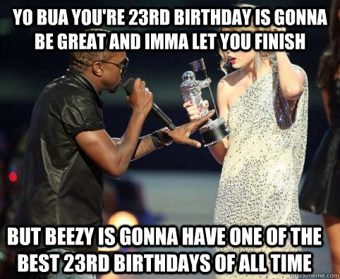 Yo Bua you're 23rd birthday is gonna be great and imma let you finish but beezy is gonna have one of the best 23rd birthdays of all time - Yo Bua you're 23rd birthday is gonna be great and imma let you finish but beezy is gonna have one of the best 23rd birthdays of all time  Kanye