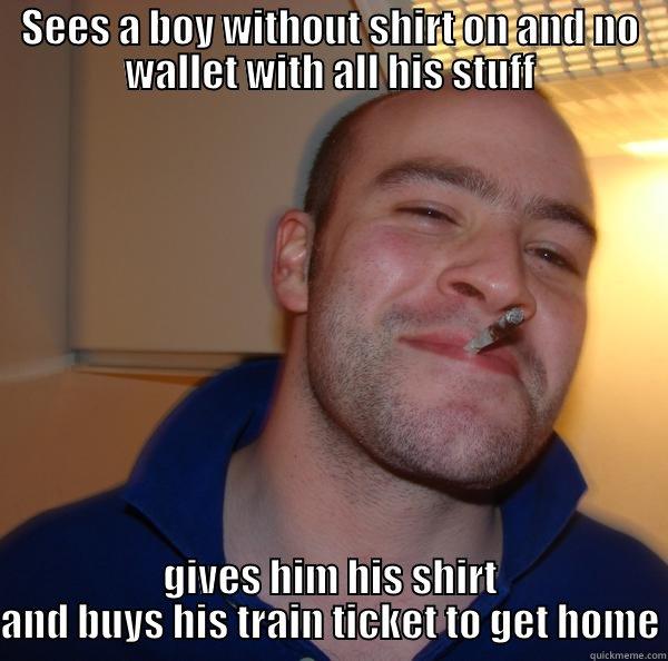 My brother just did this after a big party - SEES A BOY WITHOUT SHIRT ON AND NO WALLET WITH ALL HIS STUFF GIVES HIM HIS SHIRT AND BUYS HIS TRAIN TICKET TO GET HOME Good Guy Greg 