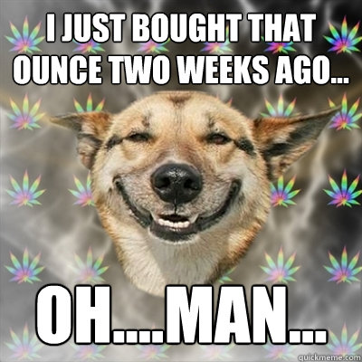 I just bought that ounce two weeks ago... oh....MAN...  Stoner Dog