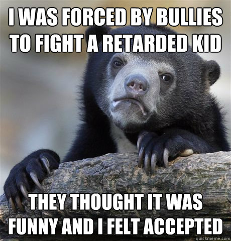 i was forced by bullies to fight a retarded kid they thought it was funny and i felt accepted  Confession Bear