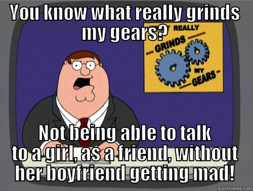 YOU KNOW WHAT REALLY GRINDS MY GEARS? NOT BEING ABLE TO TALK TO A GIRL, AS A FRIEND, WITHOUT HER BOYFRIEND GETTING MAD! Grinds my gears